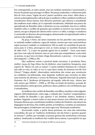 76
6˚ Prêmio Construindo a Igualdade de Gênero
76
Em contrapartida, as mães amam, mas em nenhum momento é mencionado o
frenesi da paixão que persegue as filhas. Nas peças analisadas, o sofrimento pelo
fato de viver numa “região da seca” parece sacrificar seus sexos. Além disso, a
autora acaba legitimando a ideia de que as mulheres velhas, também envelhecem
sexualmente, ficam mortas. Esse discurso, portanto, que silencia a sexualidade
das mulheres mais velhas, já é o esperado socialmente, refletindo um pouco do
aprendizado de Ramalho sobre o feminino na sua sociedade. Isso leva a refletir
também sobre o conflito de gerações que também se inscreve nos textos dessa
autora, em que a disputa de valores entre o novo e o velho, o antigo e o moderno
é construído no discurso das personagens, demarcando seu aprendizado sobre o
universo das mulheres idosas.
Na peça A Feira, um único momento me fez perceber uma matriarca
se sentindo mulher sedutora, capaz de seduzir, mesmo que suas características
sejam avessas à vaidade e à exuberância. Filó ao subir no caminhão de pau-de-
arara para ir à feira, preocupa-se com as vestes porque os machões ficariam
de olho: FILÓ - “(...) num viu quando agente foi se assubir? – Você, nem tanto,
que tava com calça de homem, mas eu, por mais que arrepanhasse a saia entre
as pernas, os que tava em baixo chega descantoava o pescoço – vê se me pega
descomposta”... (1980, p. 29).
Mas mulheres outras é possível ainda encontrar. A prostituta Dora,
mulher viçosa de Fogo Fátuo, faz do dinheiro, uma trajetória; fuxiqueira, uma
espécie de “Maria vai com as outras”, é assim também Damiana de A Eleição,
não sabe se vota, se volta, se vai. E o que dizer, ainda, de Guiomar sem Rir Sem
Chorar? “Língua afiada”, observadora meticulosa das coisas que acontecem
no cotidiano, inconformada, uma daquelas mulheres que encontra no falar
uma maneira de afrontar, o avesso de Damiana. Segundo descrição da própria
Guiomar, ela é “professor pé-depoeira, pé-rapado, rabo-de-cuia... desses que
vale menos que MERDA”... (1999, p. 39) Mas no fundo da história, acusada de
tantas falações contra governo, professor, aluno, políticos, ela crê fielmente que
é retraidissíma.
As mulheres dos cordéis de Ramalho, sem filhos, maridos e outro alguém,
seguem, debochadamente, outra saga, a sedução dos “machos” conquistadores.
Nos cordéis de Ramalho o que aparece é um Nordeste místico, medieval e
profano. Segundo a autora todas as suas peças trazem essa referência sobre as
heranças ibéricas que constituíram também a cultura do Nordeste, seja através da
linguagem ou do tema. Nos cordéis, porém, as temáticas, o cenário, as caricaturas
dos personagens, (re)afirmam com mais vigor essa “iberização nordestina”.
Escrevendo, então, a partir dessa premissa, em uma das entrevistas
concedidas, diz que as “mulheres nordestinas são tão fortes e quentes quanto
às mouras”26
, atribui, por exemplo, as pernas grossas das nordestinas à herança
judaica. Analisando as mulheres dos cordéis dessa autora, é perceptível ver que
26	 Entrevista realizada em 12 de Agosto de 2004 na casa da autora.
 