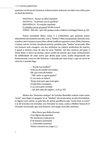 78
6˚ Prêmio Construindo a Igualdade de Gênero
78
aparição em forma de Guiomar, seduzem João, seduzem seu falo com a fala, para
no final da história:
INOCÊNCIA - Vai ter os olhos furados!
DECÊNCIA - As pernas vou te quebrar!
PREVIDÊNCIA - O coração espetado
E a bimba vou te arrancar! (Grifo nosso)
TODOS - Ah!, não - por este pedaço todo o inferno vai brigar! (idem, p. 23).
Numa sociedade fálica como é a nordestina, que punição maior
substituiria um homem sem falo, sem a “bimba”? Mas essa punição, fazendo uma
ressalva,nãoésóparaomasculino,afinal,mulheresquentescomoZilda,Guiomar
e tantas outras, seriam simultaneamente punidas pela “bimba” arrancada. Mas
um homem sem coragem, um dos atributos na cultura nordestina do macho,
é quase a mesma coisa de não ter uma “bimba”, um dos motivos até para A
Noiva Botar o Noivo na Justiça, outro cordel da autora, que trata comicamente
da infelicidade de uma noiva que doida para casar, acaba desposando um
homossexual, como se não bastasse, é atacada por uma onça, e que ao invés de
salvá-la, o marido foge:
– “Acode tua mulher!”
Grito eu de tombo em tombo,
Ele, por cima do lombo:
–“Ah!, salve-se quem puder!”
E, em meio ao labacé
Trepa num pau, que nem gato,
Gruda feito carrapato...
E eu corro pelo cerrado
– um dos salto do sapato... (s/d, p. 23)
Muitas das “donzelas andejas” de Lourdes Ramalho sofrem como umas
“tesas”, seus fogos se apagam: se as “bimbas” são arrancadas, se não têm bimbas,
se fogem com outras, se pelo fato de serem paralíticos não “roem mais o couro”
e se de trovadas em trovadas, seu Trovador se some, como a Mulher Dama de O
Trovador Encantado, que sem homem, sem rasgo, nem falo, lamenta:
– Meu Deus, que diabo fizeram
Com figura tão querida!
De macheza a toda prova
E de homice assumida!
(...) Glosador mistérios
Tinha o meneio no corpo (...)
 