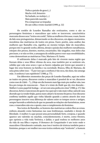 79
Categoria Mestre e Estudante de Doutorado
79
Tinha a paixão do gozo (...)
Macho viril, femeeiro
No bailado, no molejo (...)
Mais parecido nascido
Pra compensar as trepadas
De um velho e triste marido! (1999, p. 12)
Os cordéis de Lourdes Ramalho são erotizantes, como o são os
personagens femininos e masculinos que neles se inscrevem, característica
marcantedessesseus“textosemcorda”.Nelesasmulherestêmasas,voam,fazem
do falo seus protagonistas, distanciando-se dos discursos, em alguns momentos,
moralistas das matriarcas do teatro em prosa. Fazer, porém, uma análise das
mulheres que Ramalho cria, significa ao mesmo tempo, falar do masculino,
porque este é o grande sonho, dilema, desejo e paixão das mulheres ramalhianas,
estejam eles presos, doentes, mortos, encantados. São xingados, mas deles elas
precisam, e se não os têm, a amargura da solidão parece roer suas sensibilidades,
como demonstram as matriarcas Vina, Mariana e D. Santa.
O sofrimento delas é marcado pelo fato de viverem numa região que
fizeram delas e seus filhos vítimas da seca, mas também por se sentirem sós,
solidão que cala seus sexos e que as fazem culpadas por terem que assumir o
lugar dos seus homens na família e na sociedade. Branca, filha de Mariana, dá
uma pista sobre isso: - “É por isso que a senhora é tão seca, tão dura, tão amarga
mãe. A senhora é um espinheiro” (1980, p. 77).
Em diferentes momentos das peças de Lourdes Ramalho, aqui me refiro
ao teatro em prosa, discursos contra o masculino é possível de se ver, discursos
como esse de Zabé: - “(...) Hoje em dia homem num liga mais pra mulher não, isso
fica pro tempo do ronconcom – Num vê o triste do Dedé que dó, vive dizendo: -
Mulher é como papel de bodega – só vai com uma pedra em cima” (1980, p. 17). São
discursos, fortes e rancorosos de quem viu o pai sair e não mais voltar, saíra de casa
dizendo que ia vender feijão, parou num cabaré e lá mesmo foi preso. Esse discurso
confirma também aquilo que vinha falando quando a autora através dos seus
personagens inscreve essa diferença de valores entre os tempos novos e antigos,
sempre havendo a referência de que no passado as relações são harmônicas, nesse
caso, o masculino não era o oposto, mas o complemento do feminino.
Nos textos de Ramalho, os homens das matriarcas cedem-lhes as cenas,
embora atuando como fantasmas nas suas lembranças, saudades e desejo de
liberdade. A mulher é a que possui uma personalidade forte, corajosa, e quando
aparece um valentão ou machão, coincidentemente, é morto, como Orestes,
que oprimiu a vida toda Verônica, e Julião, o qual roubou os melhores anos
da vida de sua filha e esposa. O Romance do Conquistador é um texto onde o
masculino é literalmente castrado, mas isso é motivo de tristeza também para o
feminino, porque o ser mulher nos seus textos embora seja “renitente”, o homem
 