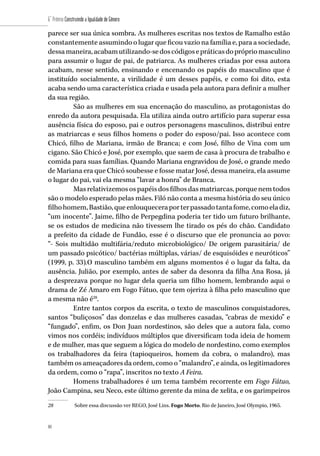 80
6˚ Prêmio Construindo a Igualdade de Gênero
80
parece ser sua única sombra. As mulheres escritas nos textos de Ramalho estão
constantemente assumindo o lugar que ficou vazio na família e, para a sociedade,
dessamaneira,acabamutilizando-sedoscódigosepráticasdoprópriomasculino
para assumir o lugar de pai, de patriarca. As mulheres criadas por essa autora
acabam, nesse sentido, ensinando e encenando os papéis do masculino que é
instituído socialmente, a virilidade é um desses papéis, e como foi dito, esta
acaba sendo uma característica criada e usada pela autora para definir a mulher
da sua região.
São as mulheres em sua encenação do masculino, as protagonistas do
enredo da autora pesquisada. Ela utiliza ainda outro artifício para superar essa
ausência física do esposo, pai e outros personagens masculinos, distribui entre
as matriarcas e seus filhos homens o poder do esposo/pai. Isso acontece com
Chicó, filho de Mariana, irmão de Branca; e com José, filho de Vina com um
cigano. São Chicó e José, por exemplo, que saem de casa à procura de trabalho e
comida para suas famílias. Quando Mariana engravidou de José, o grande medo
de Mariana era que Chicó soubesse e fosse matar José, dessa maneira, ela assume
o lugar do pai, vai ela mesma “lavar a honra” de Branca.
Masrelativizemosospapéisdosfilhos das matriarcas, porque nem todos
são o modelo esperado pelas mães. Filó não conta a mesma história do seu único
filhohomem,Bastião,queenlouqueceraporterpassadotantafome,comoeladiz,
“um inocente”. Jaime, filho de Perpegdina poderia ter tido um futuro brilhante,
se os estudos de medicina não tivessem lhe tirado os pés do chão. Candidato
a prefeito da cidade de Fundão, esse é o discurso que ele pronuncia ao povo:
“- Sois multidão multifária/reduto microbiológico/ De origem parasitária/ de
um passado psicótico/ bactérias múltiplas, várias/ de esquisóides e neuróticos”
(1999, p. 33).O masculino também em alguns momentos é o lugar da falta, da
ausência. Julião, por exemplo, antes de saber da desonra da filha Ana Rosa, já
a desprezava porque no lugar dela queria um filho homem, lembrando aqui o
drama de Zé Amaro em Fogo Fátuo, que tem ojeriza à filha pelo masculino que
a mesma não é28
.
Entre tantos corpos da escrita, o texto de masculinos conquistadores,
santos “buliçosos” das donzelas e das mulheres casadas, “cabras de mexido” e
“fungado”, enfim, os Don Juan nordestinos, são deles que a autora fala, como
vimos nos cordéis; indivíduos múltiplos que diversificam toda ideia de homem
e de mulher, mas que seguem a lógica do modelo de nordestino, como exemplos
os trabalhadores da feira (tapioqueiros, homem da cobra, o malandro), mas
também os ameaçadores da ordem, como o “malandro”, e ainda, os legitimadores
da ordem, como o “rapa”, inscritos no texto A Feira.
Homens trabalhadores é um tema também recorrente em Fogo Fátuo,
João Campina, seu Neco, este último gerente da mina de xelita, e os garimpeiros
28	 Sobre essa discussão ver REGO, José Lins. Fogo Morto. Rio de Janeiro, José Olympio, 1965.
 