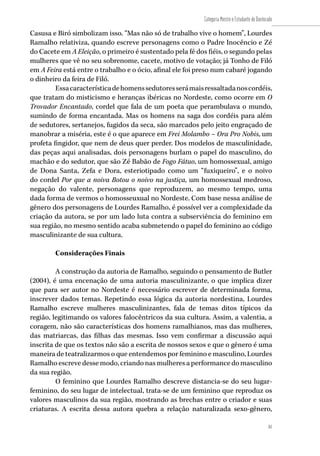81
Categoria Mestre e Estudante de Doutorado
81
Casusa e Biró simbolizam isso. “Mas não só de trabalho vive o homem”, Lourdes
Ramalho relativiza, quando escreve personagens como o Padre Inocêncio e Zé
do Cacete em A Eleição, o primeiro é sustentado pela fé dos fiéis, o segundo pelas
mulheres que vê no seu sobrenome, cacete, motivo de votação; já Tonho de Filó
em A Feira está entre o trabalho e o ócio, afinal ele foi preso num cabaré jogando
o dinheiro da feira de Filó.
Essacaracterísticadehomenssedutoresserámaisressaltadanoscordéis,
que tratam do misticismo e heranças ibéricas no Nordeste, como ocorre em O
Trovador Encantado, cordel que fala de um poeta que perambulava o mundo,
sumindo de forma encantada. Mas os homens na saga dos cordéis para além
de sedutores, sertanejos, fugidos da seca, são marcados pelo jeito engraçado de
manobrar a miséria, este é o que aparece em Frei Molambo – Ora Pro Nobis, um
profeta fingidor, que nem de deus quer perder. Dos modelos de masculinidade,
das peças aqui analisadas, dois personagens burlam o papel do masculino, do
machão e do sedutor, que são Zé Babão de Fogo Fátuo, um homossexual, amigo
de Dona Santa, Zefa e Dora, esteriotipado como um “fuxiqueiro”, e o noivo
do cordel Por que a noiva Botou o noivo na justiça, um homossexual medroso,
negação do valente, personagens que reproduzem, ao mesmo tempo, uma
dada forma de vermos o homosseuxual no Nordeste. Com base nessa análise de
gênero dos personagens de Lourdes Ramalho, é possível ver a complexidade da
criação da autora, se por um lado luta contra a subserviência do feminino em
sua região, no mesmo sentido acaba submetendo o papel do feminino ao código
masculinizante de sua cultura.
Considerações Finais
A construção da autoria de Ramalho, seguindo o pensamento de Butler
(2004), é uma encenação de uma autoria masculinizante, o que implica dizer
que para ser autor no Nordeste é necessário escrever de determinada forma,
inscrever dados temas. Repetindo essa lógica da autoria nordestina, Lourdes
Ramalho escreve mulheres masculinizantes, fala de temas ditos típicos da
região, legitimando os valores falocêntricos da sua cultura. Assim, a valentia, a
coragem, não são características dos homens ramalhianos, mas das mulheres,
das matriarcas, das filhas das mesmas. Isso vem confirmar a discussão aqui
inscrita de que os textos não são a escrita de nossos sexos e que o gênero é uma
maneira de teatralizarmos o que entendemos por feminino e masculino, Lourdes
Ramalho escreve desse modo, criando nas mulheres a performance do masculino
da sua região.
O feminino que Lourdes Ramalho descreve distancia-se do seu lugar-
feminino, do seu lugar de intelectual, trata-se de um feminino que reproduz os
valores masculinos da sua região, mostrando as brechas entre o criador e suas
criaturas. A escrita dessa autora quebra a relação naturalizada sexo-gênero,
 