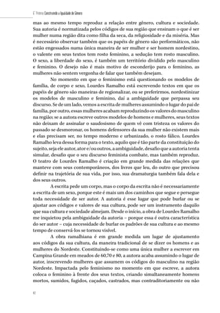 82
6˚ Prêmio Construindo a Igualdade de Gênero
82
mas ao mesmo tempo reproduz a relação entre gênero, cultura e sociedade.
Sua autoria é normatizada pelos códigos de sua região que ensinam o que é ser
mulher numa região dita como filha da seca, da religiosidade e da miséria. Mas
é necessário observar também que os papéis de gênero são performáticos, não
estão engessados numa única maneira de ser mulher e ser homem nordestino,
o valente em seus textos tem rosto feminino, a sedução tem rosto masculino.
O sexo, a liberdade do sexo, é também um território dividido pelo masculino
e feminino. O desejo não é mais motivo de esconderijo para o feminino, as
mulheres não sentem vergonha de falar que também desejam.
No momento em que o feminismo está questionando os modelos de
família, de corpo e sexo, Lourdes Ramalho está escrevendo textos em que os
papéis de gênero são maneiras de regionalizar, ou se preferirmos, nordestinizar
os modelos de masculino e feminino, daí a ambiguidade que perpassa seu
discurso. Se de um lado, vemos a escrita de mulheres assumindo o lugar do pai de
família, por outro, essas mulheres acabam reproduzindo os valores do masculino
na região; se a autora escreve outros modelos de homens e mulheres, seus textos
não deixam de assinalar o saudosismo de quem vê com tristeza os valores do
passado se desmoronar, os homens defensores da sua mulher não existem mais
e elas precisam ser, no tempo moderno e urbanizado, o rosto fálico. Lourdes
Ramalho leva dessa forma para o texto, aquilo que é tão parte da constituição do
sujeito,sejaeleautor,atore/ououtros,aambiguidade,desafioqueaautoriatenta
simular, desafio que o seu discurso feminista combate, mas também reproduz.
O teatro de Lourdes Ramalho é criação em grande medida das relações que
manteve com seus contemporâneos, dos livros que leu, do outro que precisou
definir na trajetória de sua vida, por isso, sua dramaturgia também fala dela e
dos seus outros.
A escrita pede um corpo, mas o corpo da escrita não é necessariamente
a escrita de um sexo, porque este é mais um dos caminhos que segue e persegue
toda necessidade de ser autor. A autoria é esse lugar que pode burlar ou se
ajustar aos códigos e valores de sua cultura, pode ser um instrumento daquilo
que sua cultura e sociedade almejam. Desde o início, a obra de Lourdes Ramalho
me inquietou pela ambiguidade da autoria – porque essa é outra característica
do ser autor – cuja necessidade de burlar os padrões de sua cultura e ao mesmo
tempo de conservá-los se tornou visível.
A obra ramalhiana é em grande medida um lugar de ajustamento
aos códigos da sua cultura, da maneira tradicional de se dizer os homens e as
mulheres do Nordeste. Constituindo-se como uma única mulher a escrever em
Campina Grande em meados de 60,70 e 80, a autora acaba assumindo o lugar de
autor, inscrevendo mulheres que assumem os códigos do masculino na região
Nordeste. Impactada pelo feminismo no momento em que escreve, a autora
coloca o feminino à frente dos seus textos, criando simultaneamente homens
mortos, sumidos, fugidos, caçados, castrados, mas contraditoriamente ou não
 