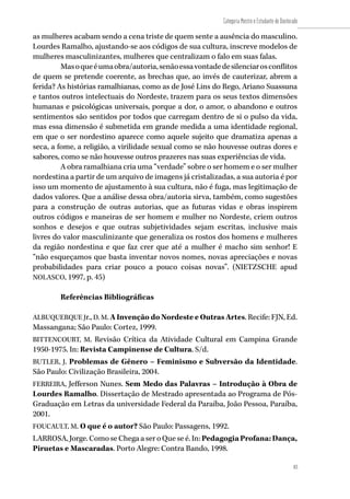 83
Categoria Mestre e Estudante de Doutorado
83
as mulheres acabam sendo a cena triste de quem sente a ausência do masculino.
Lourdes Ramalho, ajustando-se aos códigos de sua cultura, inscreve modelos de
mulheres masculinizantes, mulheres que centralizam o falo em suas falas.
Masoqueéumaobra/autoria,senãoessavontadedesilenciarosconflitos
de quem se pretende coerente, as brechas que, ao invés de cauterizar, abrem a
ferida? As histórias ramalhianas, como as de José Lins do Rego, Ariano Suassuna
e tantos outros intelectuais do Nordeste, trazem para os seus textos dimensões
humanas e psicológicas universais, porque a dor, o amor, o abandono e outros
sentimentos são sentidos por todos que carregam dentro de si o pulso da vida,
mas essa dimensão é submetida em grande medida a uma identidade regional,
em que o ser nordestino aparece como aquele sujeito que dramatiza apenas a
seca, a fome, a religião, a virilidade sexual como se não houvesse outras dores e
sabores, como se não houvesse outros prazeres nas suas experiências de vida.
A obra ramalhiana cria uma “verdade” sobre o ser homem e o ser mulher
nordestina a partir de um arquivo de imagens já cristalizadas, a sua autoria é por
isso um momento de ajustamento à sua cultura, não é fuga, mas legitimação de
dados valores. Que a análise dessa obra/autoria sirva, também, como sugestões
para a construção de outras autorias, que as futuras vidas e obras inspirem
outros códigos e maneiras de ser homem e mulher no Nordeste, criem outros
sonhos e desejos e que outras subjetividades sejam escritas, inclusive mais
livres do valor masculinizante que generaliza os rostos dos homens e mulheres
da região nordestina e que faz crer que até a mulher é macho sim senhor! E
“não esqueçamos que basta inventar novos nomes, novas apreciações e novas
probabilidades para criar pouco a pouco coisas novas”. (NIETZSCHE apud
NOLASCO, 1997, p. 45)
Referências Bibliográficas
ALBUQUERQUE Jr., D. M. A Invenção do Nordeste e Outras Artes. Recife: FJN, Ed.
Massangana; São Paulo: Cortez, 1999.
BITTENCOURT, M. Revisão Crítica da Atividade Cultural em Campina Grande
1950-1975. In: Revista Campinense de Cultura. S/d.
BUTLER, J. Problemas de Gênero – Feminismo e Subversão da Identidade.
São Paulo: Civilização Brasileira, 2004.
FERREIRA, Jefferson Nunes. Sem Medo das Palavras – Introdução à Obra de
Lourdes Ramalho. Dissertação de Mestrado apresentada ao Programa de Pós-
Graduação em Letras da universidade Federal da Paraíba, João Pessoa, Paraíba,
2001.
FOUCAULT, M. O que é o autor? São Paulo: Passagens, 1992.
LARROSA, Jorge. Como se Chega a ser o Que se é. In: PedagogiaProfana:Dança,
Piruetas e Mascaradas. Porto Alegre: Contra Bando, 1998.
 
