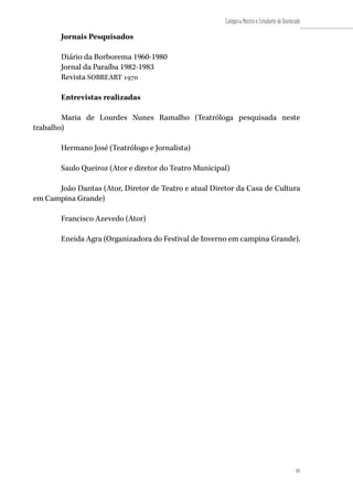 85
Categoria Mestre e Estudante de Doutorado
85
Jornais Pesquisados
Diário da Borborema 1960-1980
Jornal da Paraíba 1982-1983
Revista SOBREART 1970
Entrevistas realizadas
Maria de Lourdes Nunes Ramalho (Teatróloga pesquisada neste
trabalho)
Hermano José (Teatrólogo e Jornalista)
Saulo Queiroz (Ator e diretor do Teatro Municipal)
João Dantas (Ator, Diretor de Teatro e atual Diretor da Casa de Cultura
em Campina Grande)
Francisco Azevedo (Ator)
Eneida Agra (Organizadora do Festival de Inverno em campina Grande).
 
