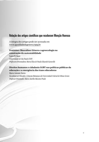 8787
Relação dos artigos científicos que receberam Menção Honrosa
A íntegra dos artigos pode ser acessada em
www.igualdadedegenero.cnpq.br
Feminino+Masculino: Gênero e agroecologia na
construção da sustentabilidade
Laura De Biase
Universidade de São Paulo (USP)
Professora Orientadora: Maria Elisa de Paula Eduardo Garavello
Direitos humanos e cidadania LGBT nas políticas públicas da
educação e a emergência das trans educadoras
Marco Antonio Torres
Faculdade de Filosofia e Ciências Humanas da Universidade Federal de Minas Gerais
Professor Orientador: Marco Aurélio Máximo Prado
 