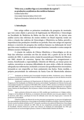 93
Categoria Graduado, Especialista e Estudante de Mestrado
“Pelo sexo, a mulher liga-se à eternidade da espécie”:
as produções acadêmicas dos médicos baianos
Caroline Santos Silva1
Universidade Federal da Bahia (UFBA)/CAPES
Professora Orientadora: Gabriela dos Reis Sampaio2
1. Introdução
Este artigo reflete os primeiros resultados da pesquisa de mestrado,
que tem como objeto o processo de legitimação da Obstetrícia e Ginecologia
na Faculdade de Medicina da Bahia em fins do século XIX. Ao iniciar uma
análise acerca das reformas do ensino médico no Brasil imperial, tendo em
vista a criação das cadeiras de Ginecologia e Obstetrícia na Bahia, percebi a
importância das produções cientificas no período. Para este artigo em especial,
destaco o exercício de pesquisa dos médicos baianos na elaboração de teses3
que têm como temática o estudo do corpo feminino, tomando-o como campo de
debates sociais e biológicos.
A criação da cadeira de Clínica Obstétrica e Ginecológica se dá no
bojo das reformas ocorridas em fins do século XIX, a partir da lei de 30 de
outubro de 1882. A cadeira recém criada foi assumida por Climério de Oliveira4
,
em 1885, através de concurso. Apesar das reformas que reorganizaram o
ensino, beneficiando a especialidade, Climério de Oliveira, ao tomar posse da
cadeira, encontrou as mesmas dificuldades de anos atrás: a falta de estrutura
adequada nas enfermarias, incluindo a escassez de aparelhamentos necessários,
tornando-se um empecilho ao bom andamento das lições. Nesta medida, a
própria precariedade da enfermaria da Santa Casa de Misericórdia afastava
1	 Graduada em História pela Universidade Estadual da Bahia. Atualmente cursa o Mestrado
em História Social pela Universidade Federal da Bahia, realizando pesquisa na área de História Social da
Medicina e estudos de gênero.
2	 Atualmente é professora do Departamento de História da UFBA desde 2002, e faz parte do
Programa de Pós-Graduação em História da mesma universidade. É graduada em Ciências Sociais pela
Universidade Estadual de Campinas/UNICAMP (1991), mestre (1995) e doutora em História Social pela
UNICAMP (2000). Tem experiência na área de História do Brasil, atuando principalmente nos seguintes
temas: História do Brasil Império, Rio de Janeiro e Bahia, Escravidão, Religiões Afro-Brasileiras, Cultura
Popular.
3	 Após a primeira reforma do ensino em 1832, medida que transformava os Colégios médico-
cirúrgicos em Faculdades de Medicina, os estudantes deveriam defender uma tese para adquirir o título
de doutores, além disso, a produção de teses foi utilizada como uma das etapas para o concurso de
professores da Faculdade.
4	 Climério Cardoso de Oliveira foi um dos principais protagonistas no processo de legitimação
das especialidades de Obstetrícia e Ginecologia na Faculdade de Medicina da Bahia. Natural de Salvador,
formou-se pela Faculdade da Bahia em 1877, tornando-se professor da cadeira de Obstetrícia e Ginecologia
através de um concurso realizado em 1885. Além de sua competência atestada pelos memorialistas
da Faculdade, Climério destacou-se pelos seus esforços na fundação da maternidade em 1910, que
posteriormente em sua homenagem passara a chamar-se Maternidade Climério de Oliveira.
 