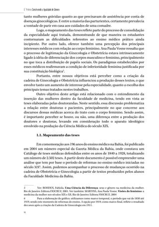 94
6˚ Prêmio Construindo a Igualdade de Gênero
94
tanto mulheres grávidas quanto as que precisavam de assistência por conta de
doenças ginecológicas. E entre a maioria das parturientes, certamente prevalecia
a vontade de parir em casa aos cuidados de uma comadre.
Logo, o mapeamento das teses reflete parte do processo de consolidação
da especialidade aqui tratada, demonstrando de que maneira os estudantes
contornaram as dificuldades referentes ao ensino médico prático ainda
incipiente. Por outro lado, oferece também uma percepção dos principais
interesses médicos com relação ao corpo feminino. Ana Paula Vosne ressalta que
o processo de legitimação da Ginecologia e Obstetrícia estava intrinsecamente
ligado à idéia de diferenciação dos corpos masculino e feminino, principalmente
no que toca a distribuição de papéis sociais. Os paradigmas estabelecidos por
esses médicos reafirmavam a condição de inferioridade feminina justificada por
sua constituição biológica5
.
Portanto, entre nossos objetivos está perceber como a criação da
cadeira de Ginecologia e Obstetrícia influenciou a produção desses textos, o que
envolve tanto um aumento de interesse pela especialidade, quanto a escolha dos
principais temas tratados nestes trabalhos.
Outro objetivo deste artigo está relacionado com o entendimento da
inserção das mulheres dentro da faculdade de medicina, tendo em vista as
teses elaboradas pelas doutorandas. Neste sentido, essa discussão problematiza
a relação entre doutoras e pacientes, principalmente no que concerne aos
discursos dessas médicas acerca do trato com o corpo feminino. Sendo assim,
é importante perceber se houve, ou não, uma diferença entre a produção dos
doutores e doutoras, levando em consideração todo o aparato ideológico
envolvido na produção da Ciência Médica do século XIX.
1.1. Mapeamento das teses
Emcomemoraçãoaos196anosdoensinomédiconaBahia,foipublicado
em 2004 um número especial da Gazeta Médica da Bahia, onde constava um
Catálogo de teses médicas defendidas entre os anos de 1840 a 1928, totalizando
um número de 2.502 teses. A partir deste documento é possível empreender uma
análise que tem por base o período de reformas no ensino médico iniciadas no
século XIX6
. Assim, podemos acompanhar o processo de mudanças ocorrido na
cadeira de Obstetrícia e Ginecologia a partir de textos produzidos pelos alunos
da Faculdade Medicina da Bahia.
5	 Ver: ROHDEN, Fabíola. Uma Ciência da Diferença: sexo e gênero na medicina da mulher.
Rio de Janeiro: Editora FIOCRUZ, 2001. Ver também: MARTINS, Ana Paula Vosne. Visões do feminino: a
medicina da mulher nos séculos XIX e XX. Rio de Janeiro: Editora FIOCRUZ. 2004
6	 Para a elaboração do gráfico, utilizamos como marco temporal, o período que vai de 1850 até
1919, sendo este momento de reformas do ensino. A opção por 1919, como marco final, reflete o resultado
dez anos após a criação da Cadeira de Ginecologia em 1911.
 