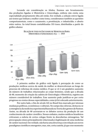 Relação de teses da Faculdade de Medicina da Bahia
(Obstetrícia e Ginecologia) 1851 • 1919
1850-1869
1870-1879
1880-1889
1890-1899
1900-1909
1910-1919
27
58
102
42
62 54
80
40
20
0
100
120
60
95
Categoria Graduado, Especialista e Estudante de Mestrado
95
Levando em consideração os títulos, fizemos um levantamento
das produções ligadas à Obstetrícia e Ginecologia, embora não exista uma
especialidade propriamente dita até então. Em verdade, a seleção esteve ligada
aos textos que tinham a mulher como tema, consideramos também as questões
comportamentais, como o casamento, a prostituição, o infanticídio, o aborto
entre outros. Ao total foram contabilizadas 355 teses, distribuídas a partir do
gráfico abaixo:
A primeira análise do gráfico está ligada à percepção de como as
produções médicas acerca da saúde da mulher se desenvolveram ao longo do
processo de reformas do ensino médico. O que se vê é um gradativo aumento
do número de trabalhos relacionados ao corpo feminino, sendo que a década
de 80, momento de criação da cadeira de Ginecologia e Obstetrícia, registra um
número considerável de trabalhos. Esse aumento pode justificar-se por certo
progresso no ensino dessas especialidades, como já foi colocado anteriormente.
Por outro lado, o fim do século XIX no Brasil fora marcado por intensas
mudanças políticas, econômicas e culturais. No campo das ciências, destacou-se
aemergênciadamedicinaexperimentalbaseadanaTeoriadosgermesdePasteur.
Assim, na década de 80 acirraram-se os debates acerca da produção de um
conhecimento de caráter científico. Nesses embates, muitos médicos brasileiros
criticaram a euforia de certos colegas frente às descobertas estrangeiras. Tal
preocupação estava principalmente relacionada à legitimação de uma medicina
decaráternacional.Emverdade,nãohaviaumadescrençacomrelaçãoaosnovos
paradigmas científicos emergentes, mas, sim, certa cautela, já que esse momento
 