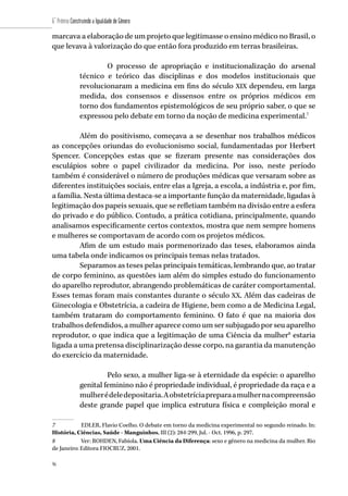 96
6˚ Prêmio Construindo a Igualdade de Gênero
96
marcava a elaboração de um projeto que legitimasse o ensino médico no Brasil, o
que levava à valorização do que então fora produzido em terras brasileiras.
O processo de apropriação e institucionalização do arsenal
técnico e teórico das disciplinas e dos modelos institucionais que
revolucionaram a medicina em fins do século XIX dependeu, em larga
medida, dos consensos e dissensos entre os próprios médicos em
torno dos fundamentos epistemológicos de seu próprio saber, o que se
expressou pelo debate em torno da noção de medicina experimental.7
Além do positivismo, começava a se desenhar nos trabalhos médicos
as concepções oriundas do evolucionismo social, fundamentadas por Herbert
Spencer. Concepções estas que se fizeram presente nas considerações dos
esculápios sobre o papel civilizador da medicina. Por isso, neste período
também é considerável o número de produções médicas que versaram sobre as
diferentes instituições sociais, entre elas a Igreja, a escola, a indústria e, por fim,
a família. Nesta última destaca-se a importante função da maternidade, ligadas à
legitimação dos papeis sexuais, que se refletiam também na divisão entre a esfera
do privado e do público. Contudo, a prática cotidiana, principalmente, quando
analisamos especificamente certos contextos, mostra que nem sempre homens
e mulheres se comportavam de acordo com os projetos médicos.
Afim de um estudo mais pormenorizado das teses, elaboramos ainda
uma tabela onde indicamos os principais temas nelas tratados.
Separamos as teses pelas principais temáticas, lembrando que, ao tratar
de corpo feminino, as questões iam além do simples estudo do funcionamento
do aparelho reprodutor, abrangendo problemáticas de caráter comportamental.
Esses temas foram mais constantes durante o século XX. Além das cadeiras de
Ginecologia e Obstetrícia, a cadeira de Higiene, bem como a de Medicina Legal,
também trataram do comportamento feminino. O fato é que na maioria dos
trabalhos defendidos, a mulher aparece como um ser subjugado por seu aparelho
reprodutor, o que indica que a legitimação de uma Ciência da mulher8
estaria
ligada a uma pretensa disciplinarização desse corpo, na garantia da manutenção
do exercício da maternidade.
Pelo sexo, a mulher liga-se à eternidade da espécie: o aparelho
genital feminino não é propriedade individual, é propriedade da raça e a
mulherédeledepositaria.Aobstetríciapreparaamulhernacompreensão
deste grande papel que implica estrutura física e compleição moral e
7	 EDLER, Flavio Coelho. O debate em torno da medicina experimental no segundo reinado. In:
História, Ciências, Saúde - Manguinhos, III (2): 284-299, Jul. - Oct. 1996, p. 297.
8	 Ver: ROHDEN, Fabíola. Uma Ciência da Diferença: sexo e gênero na medicina da mulher. Rio
de Janeiro: Editora FIOCRUZ, 2001.
 
