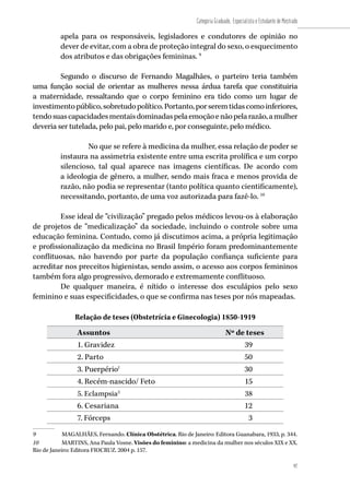 97
Categoria Graduado, Especialista e Estudante de Mestrado
97
apela para os responsáveis, legisladores e condutores de opinião no
dever de evitar, com a obra de proteção integral do sexo, o esquecimento
dos atributos e das obrigações femininas. 9
Segundo o discurso de Fernando Magalhães, o parteiro teria também
uma função social de orientar as mulheres nessa árdua tarefa que constituiria
a maternidade, ressaltando que o corpo feminino era tido como um lugar de
investimentopúblico,sobretudopolítico.Portanto,porseremtidascomoinferiores,
tendosuascapacidadesmentaisdominadaspelaemoçãoenãopelarazão,amulher
deveria ser tutelada, pelo pai, pelo marido e, por conseguinte, pelo médico.
No que se refere à medicina da mulher, essa relação de poder se
instaura na assimetria existente entre uma escrita prolífica e um corpo
silencioso, tal qual aparece nas imagens científicas. De acordo com
a ideologia de gênero, a mulher, sendo mais fraca e menos provida de
razão, não podia se representar (tanto política quanto cientificamente),
necessitando, portanto, de uma voz autorizada para fazê-lo. 10
Esse ideal de “civilização” pregado pelos médicos levou-os à elaboração
de projetos de “medicalização” da sociedade, incluindo o controle sobre uma
educação feminina. Contudo, como já discutimos acima, a própria legitimação
e profissionalização da medicina no Brasil Império foram predominantemente
conflituosas, não havendo por parte da população confiança suficiente para
acreditar nos preceitos higienistas, sendo assim, o acesso aos corpos femininos
também fora algo progressivo, demorado e extremamente conflituoso.
De qualquer maneira, é nítido o interesse dos esculápios pelo sexo
feminino e suas especificidades, o que se confirma nas teses por nós mapeadas.
Relação de teses (Obstetrícia e Ginecologia) 1850-1919
Assuntos Nº de teses
1. Gravidez 39
2. Parto 50
3. Puerpério1
30
4. Recém-nascido/ Feto 15
5. Eclampsia2
38
6. Cesariana 12
7. Fórceps 3
9	 MAGALHÃES, Fernando. Clínica Obstétrica. Rio de Janeiro: Editora Guanabara, 1933, p. 344.
10	 MARTINS, Ana Paula Vosne. Visões do feminino: a medicina da mulher nos séculos XIX e XX.
Rio de Janeiro: Editora FIOCRUZ. 2004 p. 157.
 