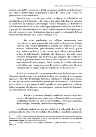 99
Categoria Graduado, Especialista e Estudante de Mestrado
99
duranteoséculoXIX egrandepartedoXX,abrangiaumamplolequedetemáticas,
que embora diversificados, reafirmavam a idéia do “útero” como centro de
gravitação do universo feminino.
Também aparecem teses que tratam do aborto, do infanticídio, da
prostituição, do defloramento e do estupro. Por outro lado, trata-se também
de casamento, de puberdade, de educação sexual e de higiene. Tal distribuição
enquadra esses trabalhos em um modelo pedagógico que delimita o que deve e
o que não deve ser feito, o que é ser mulher e quais normas ela deve seguir para
não cair em degeneração. Para tanto, destaca-se o papel preponderante do bom
funcionamento do útero e dos ovários neste processo.
Os textos produzidos por médicos, descrevendo suas
experiências de cura e propondo estratégias de tratamento, deixam
entrever uma prática ginecológica punitiva das mulheres por suas
próprias enfermidades, principalmente venéreas, de modo que o
processo de cura deveria ter um caráter regenerador e punitivo. Nesses
textos, as enfermidades femininas são vistas, por um lado, como
sinônimo de fragilidade das mulheres, o que reforçava o já socialmente
aceito, e, por outro, eram identificadas com o fracasso no exercício de
suas funções de mãe e esposa. Assim, apesar de propalar toda uma
neutralidade em relação ao corpo da paciente-mulher, esse discurso
científico parecia sugerir um poder superior do médico-homem. 11
A ideia de mensuração e mapeamento do corpo feminino aparece de
diferentes maneiras nas teses médicas, destaco em especial, a preocupação
ligada aos “períodos de transição” (infância, puberdade e menopausa). Assim,
há uma produção considerável sobre puberdade, onde meninas transformam-
se em mulheres, já que passam à idade reprodutiva. Neste período, os médicos
indicavam grande atenção, pois o consideravam como um momento de grande
instabilidade física e psicológica.
Chegado o momento fisiológico, declarada a menstruação, que
compreende o período mais longo, mais brilhante, mais tormentoso da
existência da mulher, ela entra a experimentar as tristes consequências
da lei biológica, imanente, inerente à sua organização. 12
	
Considerada decisivo na vida das mulheres, a puberdade deveria vir
acompanhada de uma série de cuidados. Para tanto, os esculápios alertavam
11	 MATOS,MariaIzildaSantos.Delineandocorpos:Asrepresentaçõesdofemininoedomasculino
no discurso médico (São Paulo – 1890-1930). In: SOHIET, Rachel e MATOS, Maria Izilda (orgs.). O corpo
feminino em debate. São Paulo: UNESP, 2003, p. 116.
12	 BATISTA, Hildebrando José. A mulher e a medicina Legal. Bahia: Oficinas dos dois mundos,
1909, p. 10.
 