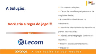 A Solução: 
Você cria a regra do jogo!!! 
BPM 
• Ferramenta simples; 
• Capaz de atender qualquer ramo de 
negócio e áreas; 
• Rastreabilidade de todos os 
envolvidos; 
• Possibilidade de inclusão de todas as 
partes interessadas; 
• Aberto para integração com outros 
sistemas; 
• Flexível a qualquer momento; 
• Inovador. 
 