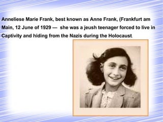 Anneliese Marie Frank, best known as Anne Frank, (Frankfurt am
Main, 12 June of 1929 — she was a jeush teenager forced to live in
Captivity and hiding from the Nazis during the Holocaust.
 