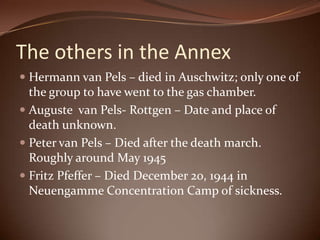 The others in the AnnexHermann van Pels – died in Auschwitz; only one of the group to have went to the gas chamber.Auguste  van Pels- Rottgen – Date and place of death unknown.Peter van Pels – Died after the death march. Roughly around May 1945Fritz Pfeffer – Died December 20, 1944 in Neuengamme Concentration Camp of sickness. 