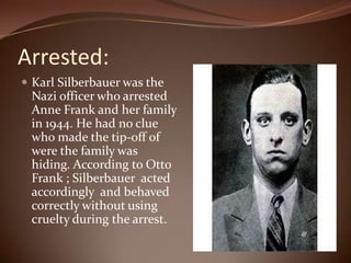 Arrested: Karl Silberbauer was the Nazi officer who arrested Anne Frank and her family in 1944. He had no clue who made the tip-off of were the family was hiding. According to Otto Frank ; Silberbauer  acted accordingly  and behaved correctly without using cruelty during the arrest. 