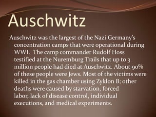 Auschwitz Auschwitz was the largest of the Nazi Germany’s concentration camps that were operational during WWI.  The camp commander Rudolf Hoss  testified at the Nuremburg Trails that up to 3 million people had died at Auschwitz. About 90% of these people were Jews. Most of the victims were killed in the gas chamber using Zyklon B; other deaths were caused by starvation, forced labor, lack of disease control, individual executions, and medical experiments. 