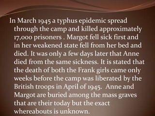 In March 1945 a typhus epidemic spread through the camp and killed approximately 17,000 prisoners . Margot fell sick first and in her weakened state fell from her bed and died. It was only a few days later that Anne died from the same sickness. It is stated that the death of both the Frank girls came only weeks before the camp was liberated by the British troops in April of 1945.  Anne and Margot are buried among the mass graves that are their today but the exact whereabouts is unknown. 