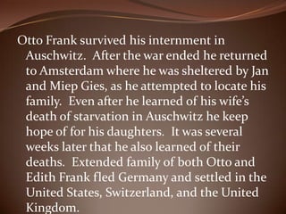Otto Frank survived his internment in Auschwitz.  After the war ended he returned to Amsterdam where he was sheltered by Jan and Miep Gies, as he attempted to locate his family.  Even after he learned of his wife’s death of starvation in Auschwitz he keep hope of for his daughters.  It was several weeks later that he also learned of their deaths.  Extended family of both Otto and Edith Frank fled Germany and settled in the United States, Switzerland, and the United Kingdom. 