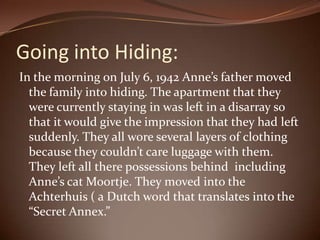 Going into Hiding:In the morning on July 6, 1942 Anne’s father moved the family into hiding. The apartment that they were currently staying in was left in a disarray so that it would give the impression that they had left suddenly. They all wore several layers of clothing because they couldn’t care luggage with them. They left all there possessions behind  including Anne’s cat Moortje. They moved into the Achterhuis ( a Dutch word that translates into the “Secret Annex.” 