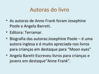 Autoras do livro As autoras de Anne Frank foram Josephine Poole e Angela Barrett. Editora: Terramar. Biografia das autoras:Josephine Poole – é uma autora inglesa e é muito apreciada nos livros para crianças em destaque para “Moon eyes” Angela Barett-Escreveu livros para crianças e jovens em destaque“Anne Frank”. 