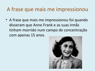 A frase que mais me impressionou A frase que mais me impressionou foi quando disseram que Anne Frank e as suas irmãs tinham morrido num campo de concentração com apenas 15 anos. 