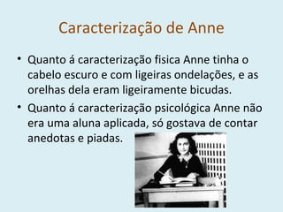 Caracterização de Anne Quanto á caracterização fisica Anne tinha o cabelo escuro e com ligeiras ondelações, e as orelhas dela eram ligeiramente bicudas. Quanto á caracterização psicológica Anne não era uma aluna aplicada, só gostava de contar anedotas e piadas. 