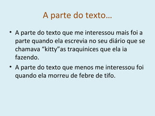 A parte do texto… A parte do texto que me interessou mais foi a parte quando ela escrevia no seu diário que se chamava “kitty”as traquinices que ela ia fazendo. A parte do texto que menos me interessou foi quando ela morreu de febre de tifo. 