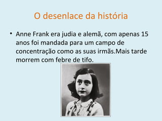 O desenlace da história Anne Frank era judia e alemã, com apenas 15 anos foi mandada para um campo de concentração como as suas irmãs.Mais tarde morrem com febre de tifo. 