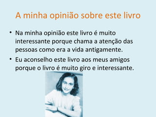 A minha opinião sobre este livro Na minha opinião este livro é muito interessante porque chama a atenção das pessoas como era a vida antigamente. Eu aconselho este livro aos meus amigos porque o livro é muito giro e interessante. 