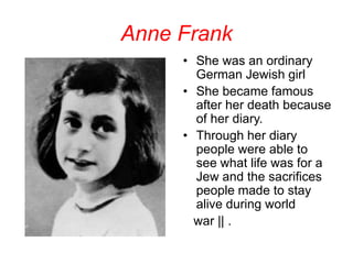 Anne Frank She was an ordinary German Jewish girl She became famous after her death because of her diary. Through her diary people were able to see what life was for a Jew and the sacrifices people made to stay alive during world     war || . 
