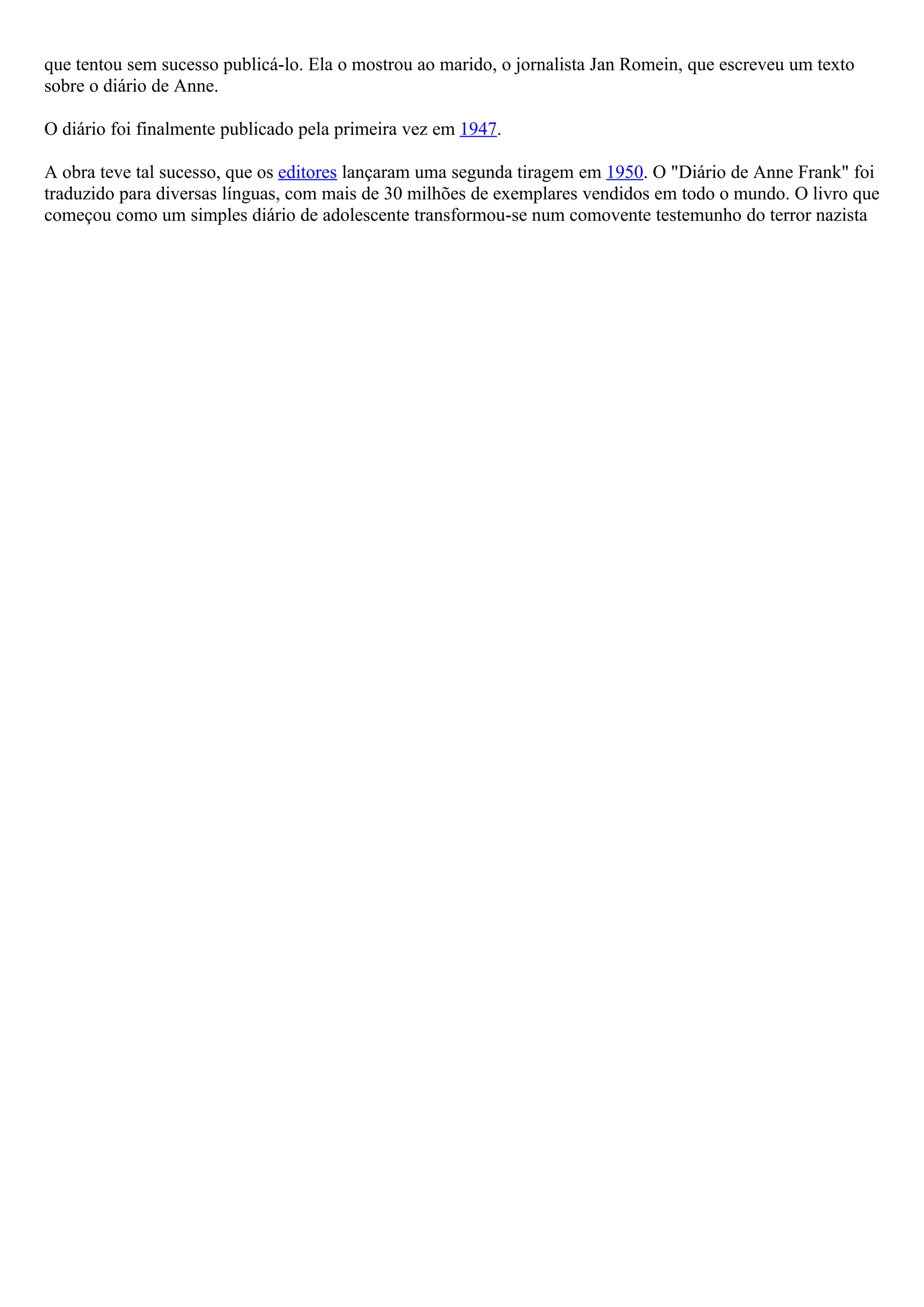 que tentou sem sucesso publicá-lo. Ela o mostrou ao marido, o jornalista Jan Romein, que escreveu um texto
sobre o diário de Anne.

O diário foi finalmente publicado pela primeira vez em 1947.

A obra teve tal sucesso, que os editores lançaram uma segunda tiragem em 1950. O "Diário de Anne Frank" foi
traduzido para diversas línguas, com mais de 30 milhões de exemplares vendidos em todo o mundo. O livro que
começou como um simples diário de adolescente transformou-se num comovente testemunho do terror nazista
 