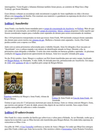 interrogatório. Victor Kugler e Johannes Kleiman também foram presos, ao contrário de Miep Gies e Bep
Voskuijl, que foram liberados.

Esses últimos voltaram ao esconderijo onde encontraram os papéis de Anne espalhados no chão e diversos
álbuns com fotografias da família. Eles reuniram esse material e o guardaram na esperança de devolver à Anne
depois que a guerra terminasse.

[editar] Auschwitz
Anne Frank e sua família foram mandadas para o campo de concentração de Auschwitz, na Polônia. Mais do que
um campo de concentração, era também um campo de extermínio. Idosos, crianças pequenas e todos aqueles que
fossem considerados inaptos para o trabalho eram separados do demais para serem exterminados de imediato.

Dos 1.019 prisioneiros transportados no trem que trouxe Anne Frank, 549 (incluindo crianças) foram separados
dos demais para serem mortos nas câmaras de gás. Mulheres e homens eram separados. Assim, Otto Frank
perdeu contato com a esposa e as filhas.

Junto com as outras prisioneiras selecionadas para o trabalho forçado, Anne foi obrigada a ficar nua para ser
"desinfetada", teve a cabeça raspada e um número de identificação tatuado no braço. Durante o dia, as
prisioneiras eram obrigadas a trabalhar. À noite elas eram reunidas em barracas geladas e apertadas. As péssimas
condições de higiene propiciavam aparecimento de doenças. Anne teve sua pele vitimada pela sarna.

No dia 28 de outubro, Anne, Margot e a senhora van Pels foram transferidas para um outro campo, localizado
em Bergen-Belsen, na Alemanha. A mãe, Edith, foi deixada para trás, permanecendo em Auschwitiz. Em março
de 1945, uma epidemia de tifo se espalhou pelo campo de Bergen-Belsen.




Sepultura simbólica de Margot e Anne Frank, vítimas de
Bergen-Belsen.                                           Estátua de Anne Frank na Casa de Anne Frank, em
                                                         Amsterdã.
Estima-se que cerca de 17 mil pessoas morreram por causa da doença. Entre as vítimas estavam Margot e Anne,
que morreu com apenas 15 anos de idade, poucos dias depois de sua irmã ter morrido. Seus corpos foram
jogados numa pilha de cadáveres e então cremados.

[editar] O sobrevivente
Otto Frank foi o único membro da família que sobreviveu e voltou para a Holanda. Ao ser libertado, soube que a
esposa havia morrido e que as filhas haviam sido transferidas para Bergen-Belsen. Ele ainda tinha esperança de
reencontrar as filhas vivas.

Em julho de 1945, a Cruz Vermelha confirmou as mortes de Anne e Margot. Foi então que Miep Gies entregou
para Otto Frank o diário que Anne havia escrito. Otto mostrou o diário à historiadora Annie Romein-Verschoor,
 