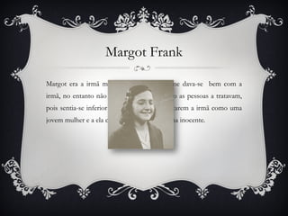 Edith frank Edith Frank era a sua mãe. Depois de irem viver para o esconderijo, Anne apercebe-se de que não é apoiada e respeitada como esperava ser por parte da sua mãe. Não se conformava com o seu silêncio perante situações de injustiças, inclusivé a forma como a senhora Auguste van Pels se relacionava com o seu pai, Otto.  