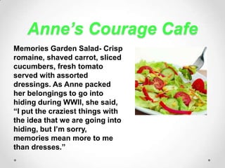 Anne’s Courage CafeMemories Garden Salad- Crisp romaine, shaved carrot, sliced cucumbers, fresh tomato served with assorted dressings. As Anne packed  her belongings to go into hiding during WWII, she said, “I put the craziest things with the idea that we are going into hiding, but I’m sorry, memories mean more to me than dresses.”
