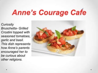 Anne’s Courage CafeCuriosity Bruschetta- Grilled  Crostini topped with seasoned tomatoes, garlic and basil. This dish represents how Anne’s parents encouraged her to be curious about other religions.