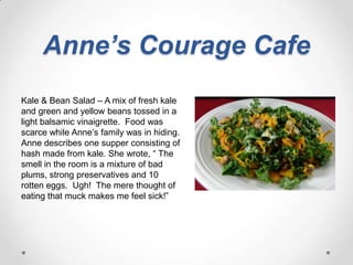 Anne’s Courage CafeKale & Bean Salad – A mix of fresh kale and green and yellow beans tossed in a light balsamic vinaigrette.  Food was scarce while Anne’s family was in hiding.  Anne describes one supper consisting of hash made from kale. She wrote, “ The smell in the room is a mixture of bad plums, strong preservatives and 10 rotten eggs.  Ugh!  The mere thought of eating that muck makes me feel sick!”