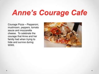 Anne’s Courage CafeCourage Pizza – Pepperoni, mushroom, peppers, tomato sauce and mozzarella cheese.  To celebrate the courage that Anne and her family had when trying to hide and survive during WWII.