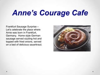 Anne’s Courage CafeFrankfurt Sausage Surprise – Let’s celebrate the place where Anne was born in Frankfurt, Germany.  Home style German sausage served sizzling hot and topped with fried onions, served on a bed of delicious sauerkraut.
