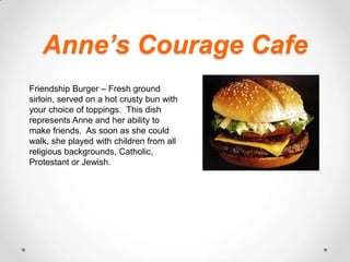 Anne’s Courage CafeFriendship Burger – Fresh ground sirloin, served on a hot crusty bun with your choice of toppings.  This dish represents Anne and her ability to make friends.  As soon as she could walk, she played with children from all religious backgrounds, Catholic, Protestant or Jewish.