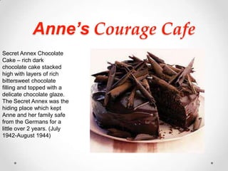 Anne’s Courage CafeSecret Annex Chocolate Cake – rich dark chocolate cake stacked high with layers of rich bittersweet chocolate filling and topped with a delicate chocolate glaze.  The Secret Annex was the hiding place which kept Anne and her family safe from the Germans for a little over 2 years. (July 1942-August 1944)