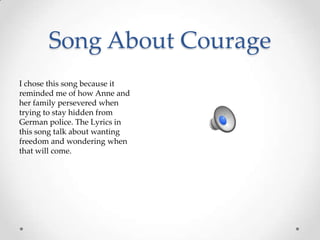 Song About CourageI chose this song because it reminded me of how Anne and her family persevered when trying to stay hidden from German police. The Lyrics in this song talk about wanting freedom and wondering when that will come. 