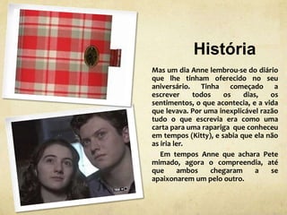 História
Mas um dia Anne lembrou-se do diário
que lhe tinham oferecido no seu
aniversário. Tinha começado a
escrever todos os dias, os
sentimentos, o que acontecia, e a vida
que levava. Por uma inexplicável razão
tudo o que escrevia era como uma
carta para uma rapariga que conheceu
em tempos (Kitty), e sabia que ela não
as iria ler.
Em tempos Anne que achara Pete
mimado, agora o compreendia, até
que ambos chegaram a se
apaixonarem um pelo outro.
 