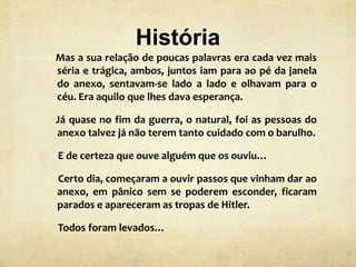História
Mas a sua relação de poucas palavras era cada vez mais
séria e trágica, ambos, juntos iam para ao pé da janela
do anexo, sentavam-se lado a lado e olhavam para o
céu. Era aquilo que lhes dava esperança.
Já quase no fim da guerra, o natural, foi as pessoas do
anexo talvez já não terem tanto cuidado com o barulho.
E de certeza que ouve alguém que os ouviu…
Certo dia, começaram a ouvir passos que vinham dar ao
anexo, em pânico sem se poderem esconder, ficaram
parados e apareceram as tropas de Hitler.
Todos foram levados…
 