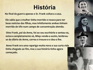 História
No final da guerra apenas o Sr. Frank voltara a casa.
Ele sabia que a mulher tinha morrido e rezava para ter
boas notícias das filhas, mas infelizmente ambas tinham
morrido de tifo num campo de concentração alemão.
Otto Frank, pai da Anne, foi ao seu escritório e sentou-se,
estava completamente só, Miep vendo-o assim, lembrou-
se do diário de Anne, correu e trouxe-o e deu-o lhe.
Anne Frank era uma rapariga muito nova e sua curta vida
tinha chegado ao fim, mas a sua história tinha agora
começado.
 