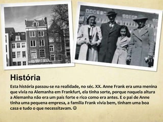 História
Esta história passou-se na realidade, no séc. XX. Anne Frank era uma menina
que vivia na Alemanha em Frankfurt, ela tinha sorte, porque naquela altura
a Alemanha não era um país forte e rico como era antes. E o pai de Anne
tinha uma pequena empresa, a família Frank vivia bem, tinham uma boa
casa e tudo o que necessitavam. 
 