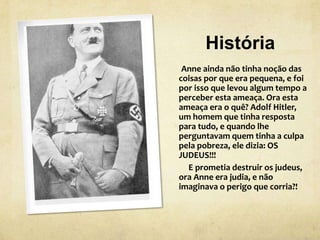 História
Anne ainda não tinha noção das
coisas por que era pequena, e foi
por isso que levou algum tempo a
perceber esta ameaça. Ora esta
ameaça era o quê? Adolf Hitler,
um homem que tinha resposta
para tudo, e quando lhe
perguntavam quem tinha a culpa
pela pobreza, ele dizia: OS
JUDEUS!!!
E prometia destruir os judeus,
ora Anne era judia, e não
imaginava o perigo que corria?!
 