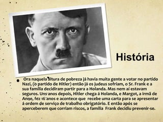 História
Ora naquela altura de pobreza já havia muita gente a votar no partido
Nazi, (o partido de Hitler) então já os judeus sofriam, o Sr. Frank e a
sua família decidiram partir para a Holanda. Mas nem aí estavam
seguros. Uns anos depois, Hitler chega á Holanda, e Margot, a irmã de
Anne, fez 16 anos e acontece que recebe uma carta para se apresentar
á ordem de serviço de trabalho obrigatório. E então após se
aperceberem que corriam riscos, a família Frank decidiu prevenir-se.
 