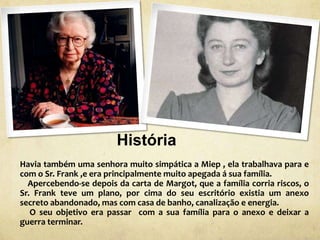 História
Havia também uma senhora muito simpática a Miep , ela trabalhava para e
com o Sr. Frank ,e era principalmente muito apegada á sua família.
Apercebendo-se depois da carta de Margot, que a família corria riscos, o
Sr. Frank teve um plano, por cima do seu escritório existia um anexo
secreto abandonado, mas com casa de banho, canalização e energia.
O seu objetivo era passar com a sua família para o anexo e deixar a
guerra terminar.
 