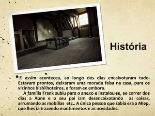 História
E assim aconteceu, ao longo dos dias encaixotaram tudo.
Estavam prontos, deixaram uma morada falsa na casa, para os
vizinhos bisbilhoteiros, e foram-se embora.
A família Frank subiu para o anexo e instalou-se, ao correr dos
dias a Anne e o seu pai iam desencaixotando as coisas,
arrumando as mobílias etc.. A única pessoa que sabia era a Miep,
que lhes ia trazendo mantimentos e as novidades.
 