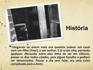 História
Chegaram ao anexo mais uns quantos judeus: um casal
com um filho (Pete), e um senhor. E já eram oito, portanto
qualquer discussão entre eles tinha de ser em silêncio,
passar os dias todos calados, pois algum barulho e podiam
ser denunciados. Passar o dia sem falar, era uma coisa
complicada para a Anne.
 